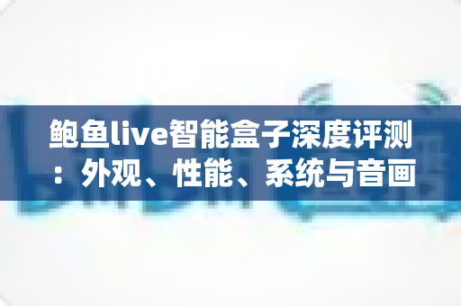 鲍鱼live智能盒子深度评测:外观、性能、系统与音画质全维度真实体验报告 鲍鱼live智能盒子深度评测:外观、性能、系统与音画质全维度真实体验报告