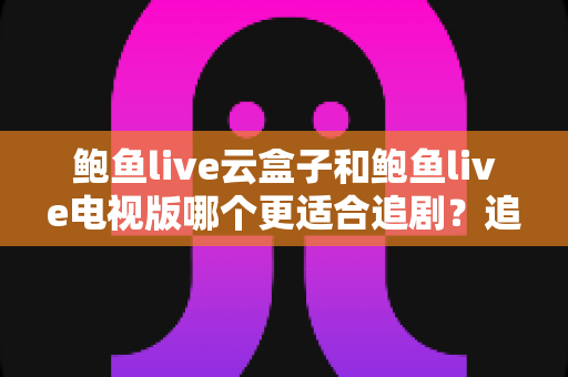 鲍鱼live云盒子和鲍鱼live电视版哪个更适合追剧?追剧党必看的深度对比与选购指南 鲍鱼live云盒子和鲍鱼live电视版哪个更适合追剧?追剧党必看的深度对比与选购指南