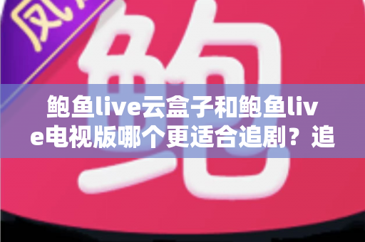 鲍鱼live云盒子和鲍鱼live电视版哪个更适合追剧?追剧党必看的深度对比与选购指南 鲍鱼live云盒子和鲍鱼live电视版哪个更适合追剧?追剧党必看的深度对比与选购指南