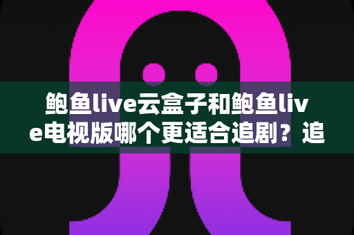 鲍鱼live云盒子和鲍鱼live电视版哪个更适合追剧?追剧党必看的深度对比与选购指南 鲍鱼live云盒子和鲍鱼live电视版哪个更适合追剧?追剧党必看的深度对比与选购指南