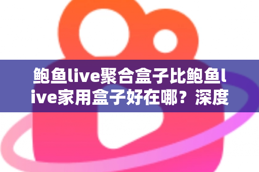 鲍鱼live聚合盒子比鲍鱼live家用盒子好在哪？深度对比解析与选购全攻略