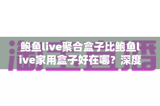 鲍鱼live聚合盒子比鲍鱼live家用盒子好在哪？深度对比解析与选购全攻略