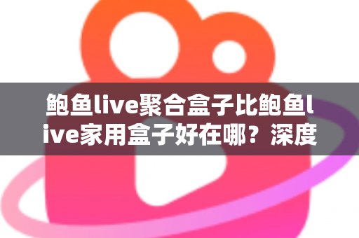 鲍鱼live聚合盒子比鲍鱼live家用盒子好在哪？深度对比解析与选购全攻略