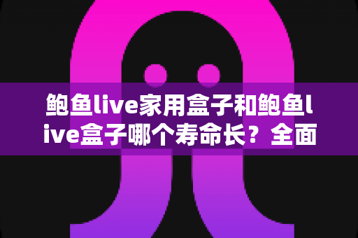 鲍鱼live家用盒子和鲍鱼live盒子哪个寿命长？全面解析设备寿命差异与延长使用寿命的实用指南