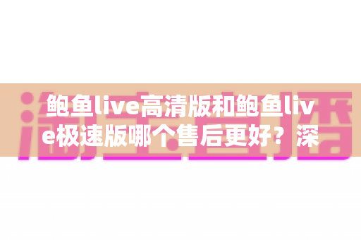 鲍鱼live高清版和鲍鱼live极速版哪个售后更好？深度解析两大版本售后服务差异与选择攻略