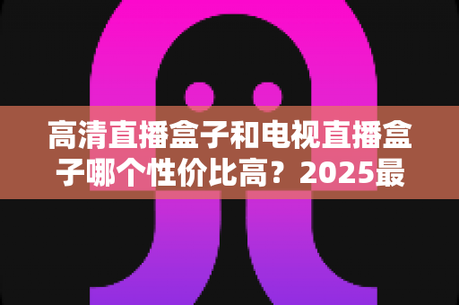 高清直播盒子和电视直播盒子哪个性价比高？2025最新选购指南与避坑攻略全解析