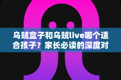 乌贼盒子和乌贼live哪个适合孩子？家长必读的深度对比与安心选择指南