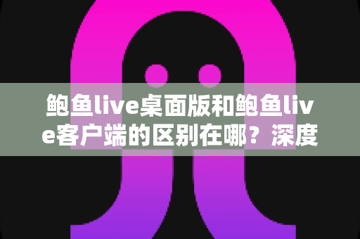 鲍鱼live桌面版和鲍鱼live客户端的区别在哪？深度解析两大版本差异，帮你选对最适合的使用方案