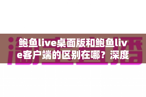 鲍鱼live桌面版和鲍鱼live客户端的区别在哪？深度解析两大版本差异，帮你选对最适合的使用方案