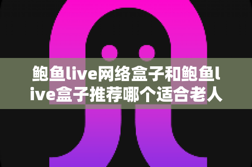 鲍鱼live网络盒子和鲍鱼live盒子推荐哪个适合老人？一篇文章帮您选对银发族电视盒子