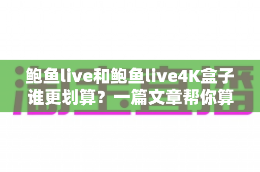 鲍鱼live和鲍鱼live4K盒子谁更划算？一篇文章帮你算清这笔账