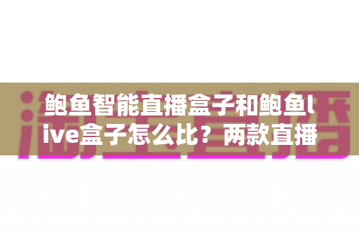 鲍鱼智能直播盒子和鲍鱼live盒子怎么比?两款直播设备全方位对比与选购指南 鲍鱼智能直播盒子和鲍鱼live盒子怎么比?两款直播设备全方位对比与选购指南