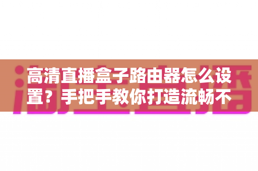 高清直播盒子路由器怎么设置?手把手教你打造流畅不卡顿的家庭直播网络 高清直播盒子路由器怎么设置?手把手教你打造流畅不卡顿的家庭直播网络