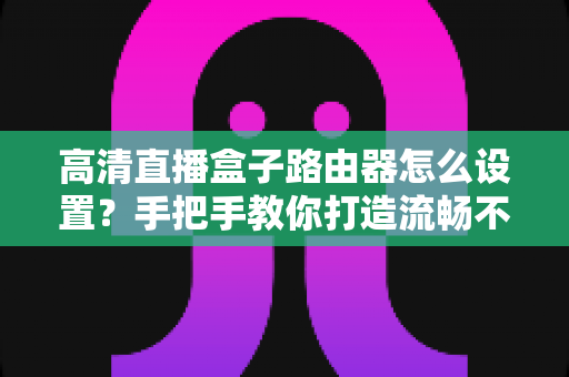 高清直播盒子路由器怎么设置？手把手教你打造流畅不卡顿的家庭直播网络