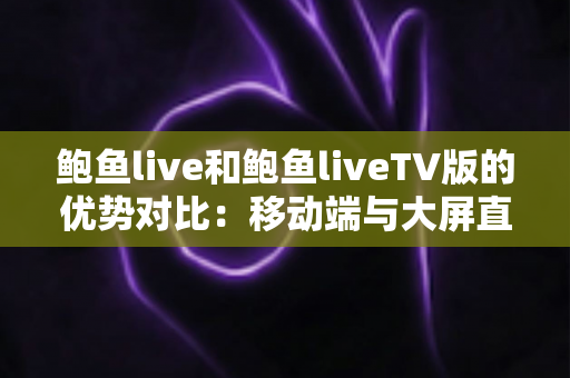 鲍鱼live和鲍鱼liveTV版的优势对比：移动端与大屏直播体验的全方位解析与选择指南