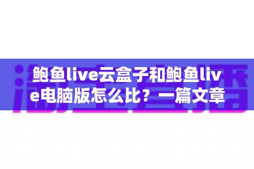鲍鱼live云盒子和鲍鱼live电脑版怎么比?一篇文章看懂两大版本差异与选择全攻略 鲍鱼live云盒子和鲍鱼live电脑版怎么比?一篇文章看懂两大版本差异与选择全攻略