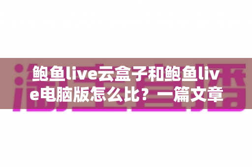鲍鱼live云盒子和鲍鱼live电脑版怎么比?一篇文章看懂两大版本差异与选择全攻略 鲍鱼live云盒子和鲍鱼live电脑版怎么比?一篇文章看懂两大版本差异与选择全攻略