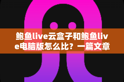 鲍鱼live云盒子和鲍鱼live电脑版怎么比？一篇文章看懂两大版本差异与选择全攻略