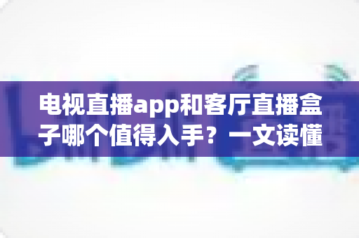 电视直播app和客厅直播盒子哪个值得入手？一文读懂优劣势，选对不花冤枉钱