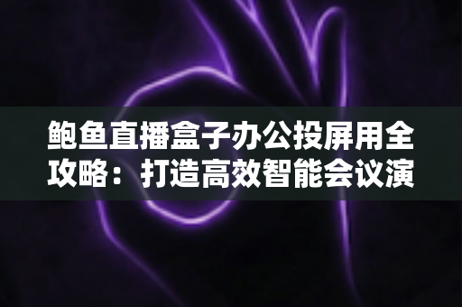 鲍鱼直播盒子办公投屏用全攻略:打造高效智能会议演示新体验 鲍鱼直播盒子办公投屏用全攻略:打造高效智能会议演示新体验