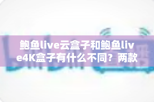 鲍鱼live云盒子和鲍鱼live4K盒子有什么不同？两款热门电视盒子超全对比与选购指南