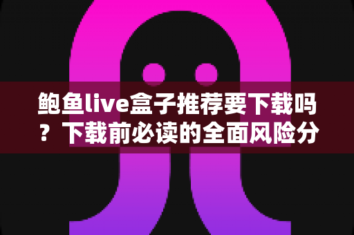 鲍鱼live盒子推荐要下载吗？下载前必读的全面风险分析与理性建议
