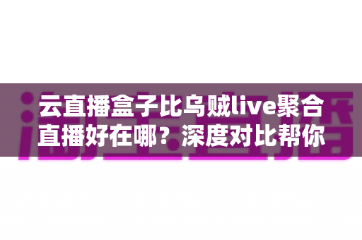 云直播盒子比乌贼live聚合直播好在哪？深度对比帮你选对直播工具