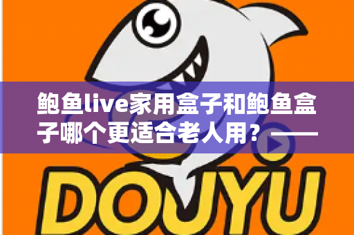 鲍鱼live家用盒子和鲍鱼盒子哪个更适合老人用？——专为长辈选购电视盒子的实用指南