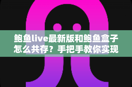 鲍鱼live最新版和鲍鱼盒子怎么共存？手把手教你实现双应用同机运行的全攻略