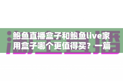鲍鱼直播盒子和鲍鱼live家用盒子哪个更值得买？一篇看懂配置、体验与性价比的超全选购指南