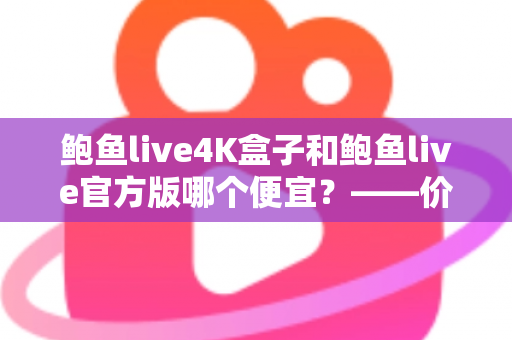 鲍鱼live4K盒子和鲍鱼live官方版哪个便宜?——价格对比、隐藏成本与高性价比选购全攻略 鲍鱼live4K盒子和鲍鱼live官方版哪个便宜?——价格对比、隐藏成本与高性价比选购全攻略