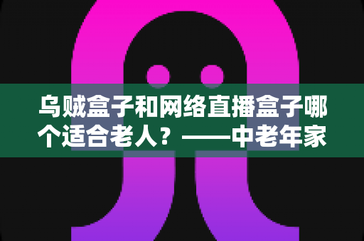 乌贼盒子和网络直播盒子哪个适合老人?——中老年家庭电视盒子选购实用指南 乌贼盒子和网络直播盒子哪个适合老人?——中老年家庭电视盒子选购实用指南