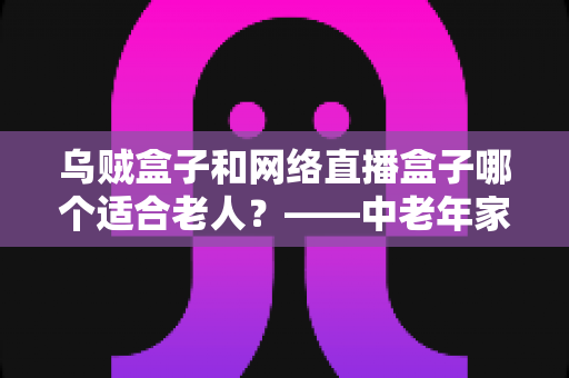 乌贼盒子和网络直播盒子哪个适合老人?——中老年家庭电视盒子选购实用指南 乌贼盒子和网络直播盒子哪个适合老人?——中老年家庭电视盒子选购实用指南