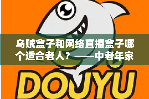 乌贼盒子和网络直播盒子哪个适合老人？——中老年家庭电视盒子选购实用指南