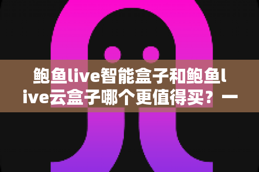 鲍鱼live智能盒子和鲍鱼live云盒子哪个更值得买？一篇讲透两款电视盒子的差距与选购技巧