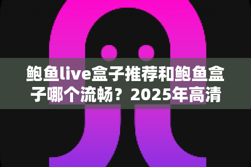鲍鱼live盒子推荐和鲍鱼盒子哪个流畅？2025年高清播放体验深度评测与选购指南