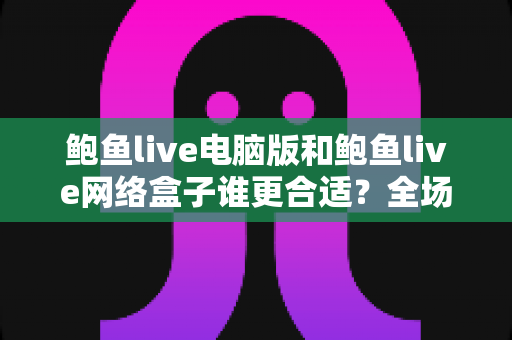 鲍鱼live电脑版和鲍鱼live网络盒子谁更合适？全场景深度对比帮你一次选对