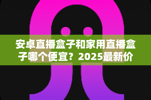 安卓直播盒子和家用直播盒子哪个便宜？2025最新价格对比与选购避坑指南一文读懂