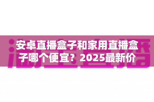 安卓直播盒子和家用直播盒子哪个便宜？2025最新价格对比与选购避坑指南一文读懂