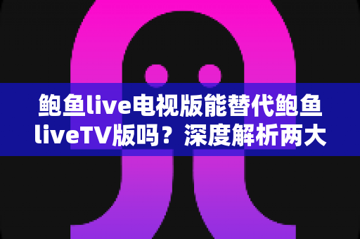 鲍鱼live电视版能替代鲍鱼liveTV版吗？深度解析两大版本差异与实用选择指南