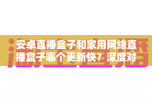 安卓直播盒子和家用网络直播盒子哪个更新快？深度对比与选购全指南