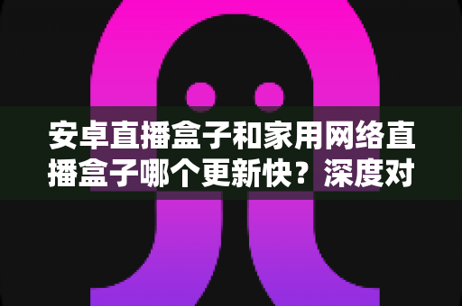 安卓直播盒子和家用网络直播盒子哪个更新快？深度对比与选购全指南
