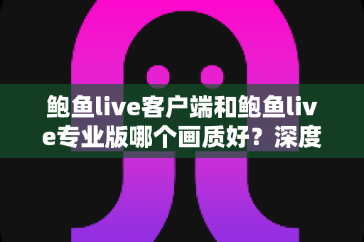鲍鱼live客户端和鲍鱼live专业版哪个画质好?深度对比解析与实用选择指南 鲍鱼live客户端和鲍鱼live专业版哪个画质好?深度对比解析与实用选择指南
