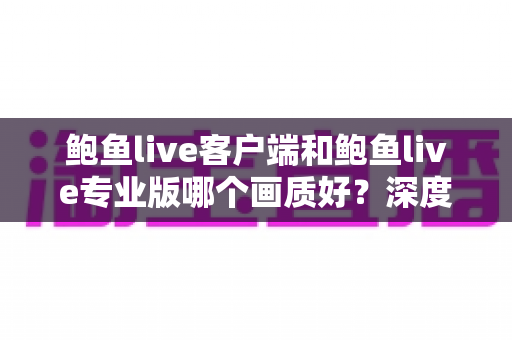 鲍鱼live客户端和鲍鱼live专业版哪个画质好？深度对比解析与实用选择指南
