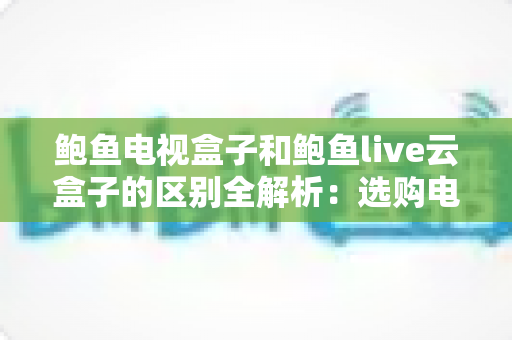 鲍鱼电视盒子和鲍鱼live云盒子的区别全解析：选购电视盒子前必看的深度对比指南