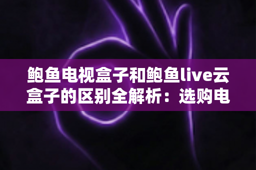 鲍鱼电视盒子和鲍鱼live云盒子的区别全解析：选购电视盒子前必看的深度对比指南