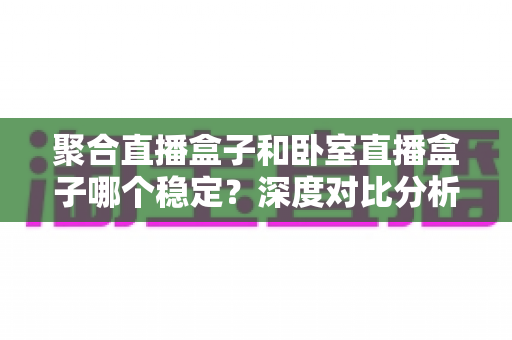 聚合直播盒子和卧室直播盒子哪个稳定?深度对比分析与选购实用指南 聚合直播盒子和卧室直播盒子哪个稳定?深度对比分析与选购实用指南
