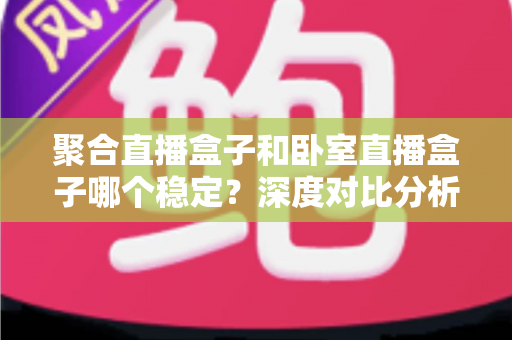 聚合直播盒子和卧室直播盒子哪个稳定?深度对比分析与选购实用指南 聚合直播盒子和卧室直播盒子哪个稳定?深度对比分析与选购实用指南