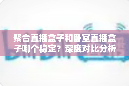 聚合直播盒子和卧室直播盒子哪个稳定？深度对比分析与选购实用指南