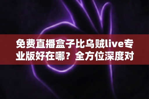 免费直播盒子比乌贼live专业版好在哪?全方位深度对比评测,帮你选出最划算的观赛利器 免费直播盒子比乌贼live专业版好在哪?全方位深度对比评测,帮你选出最划算的观赛利器